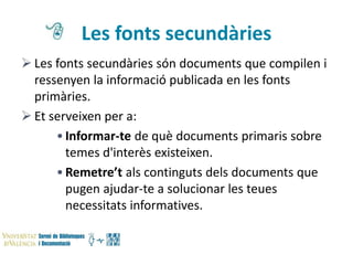 Les fonts secundàries
 Les fonts secundàries són documents que compilen i
ressenyen la informació publicada en les fonts
primàries.
 Et serveixen per a:
• Informar-te de què documents primaris sobre
temes d'interès existeixen.
• Remetre’t als continguts dels documents que
pugen ajudar-te a solucionar les teues
necessitats informatives.

 