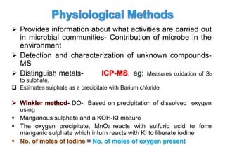  Provides information about what activities are carried out
in microbial communities- Contribution of microbe in the
environment
 Detection and characterization of unknown compounds-
MS
 Distinguish metals- , eg; Measures oxidation of S0
to sulphate.
 Estimates sulphate as a precipitate with Barium chloride
DO- Based on precipitation of dissolved oxygen
using
 Manganous sulphate and a KOH-KI mixture
 The oxygen precipitate, MnO2 reacts with sulfuric acid to form
manganic sulphate which inturn reacts with KI to liberate iodine
 No. of moles of Iodine No. of moles of oxygen present
 