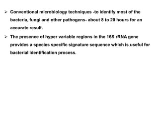 Conventional microbiology techniques -to identify most of the
bacteria, fungi and other pathogens- about 8 to 20 hours for an
accurate result.
 The presence of hyper variable regions in the 16S rRNA gene
provides a species specific signature sequence which is useful for
bacterial identification process.
 