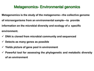 Metagenomics is the study of the metagenome—the collective genome
of microorganisms from an environmental sample—to provide
information on the microbial diversity and ecology of a specific
environment.
 DNA is cloned from microbial community and sequenced
 Detects as many genes as possible
 Yields picture of gene pool in environment
 Powerful tool for assessing the phylogenetic and metabolic diversity
of an environment
 