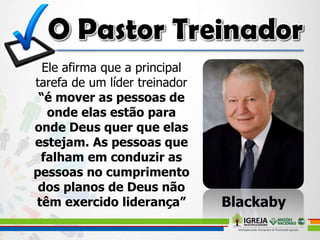 Ele afirma que a principal
tarefa de um líder treinador
“é mover as pessoas de
onde elas estão para
onde Deus quer que elas
estejam. As pessoas que
falham em conduzir as
pessoas no cumprimento
dos planos de Deus não
têm exercido liderança” Blackaby
 