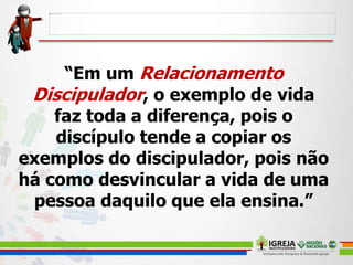 “Em um Relacionamento
Discipulador, o exemplo de vida
faz toda a diferença, pois o
discípulo tende a copiar os
exemplos do discipulador, pois não
há como desvincular a vida de uma
pessoa daquilo que ela ensina.”
 