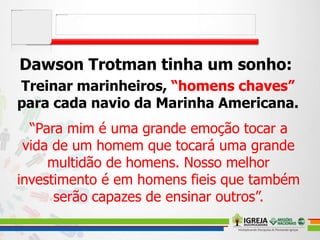 Dawson Trotman tinha um sonho:
Treinar marinheiros, “homens chaves”
para cada navio da Marinha Americana.
“Para mim é uma grande emoção tocar a
vida de um homem que tocará uma grande
multidão de homens. Nosso melhor
investimento é em homens fieis que também
serão capazes de ensinar outros”.
 