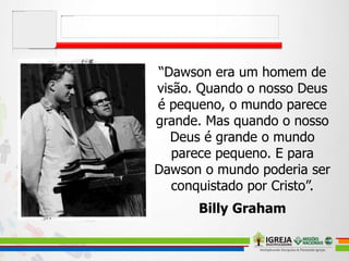 “Dawson era um homem de
visão. Quando o nosso Deus
é pequeno, o mundo parece
grande. Mas quando o nosso
Deus é grande o mundo
parece pequeno. E para
Dawson o mundo poderia ser
conquistado por Cristo”.
Billy Graham
 