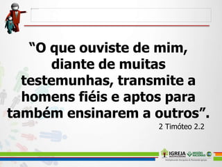 “O que ouviste de mim,
diante de muitas
testemunhas, transmite a
homens fiéis e aptos para
também ensinarem a outros”.
2 Timóteo 2.2
 