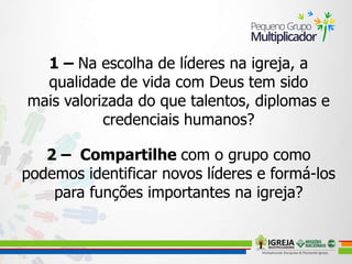 1 – Na escolha de líderes na igreja, a
qualidade de vida com Deus tem sido
mais valorizada do que talentos, diplomas e
credenciais humanos?
2 – Compartilhe com o grupo como
podemos identificar novos líderes e formá-los
para funções importantes na igreja?
 