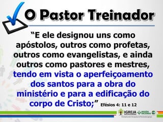 “E ele designou uns como
apóstolos, outros como profetas,
outros como evangelistas, e ainda
outros como pastores e mestres,
tendo em vista o aperfeiçoamento
dos santos para a obra do
ministério e para a edificação do
corpo de Cristo;” Efésios 4: 11 e 12
 