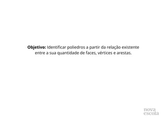 Objetivo: Identificar poliedros a partir da relação existente
entre a sua quantidade de faces, vértices e arestas.
 