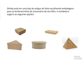 Shirley está em uma loja de artigos de festa escolhendo embalagens
para as lembrancinhas de aniversário de seu filho. A vendedora
sugeriu as seguinte opções:
 