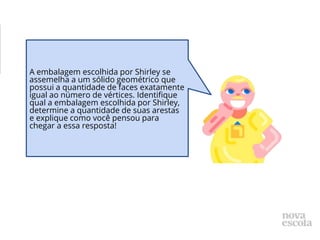 A embalagem escolhida por Shirley se
assemelha a um sólido geométrico que
possui a quantidade de faces exatamente
igual ao número de vértices. Identifique
qual a embalagem escolhida por Shirley,
determine a quantidade de suas arestas
e explique como você pensou para
chegar a essa resposta!
 