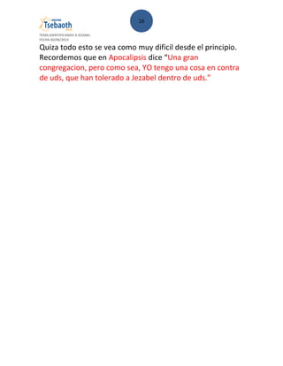 16
TEMA:IDENTIFICANDO A JEZABEL
FECHA:30/08/2013
Quiza todo esto se vea como muy dificil desde el principio.
Recordemos que en Apocalipsis dice “Una gran
congregacion, pero como sea, YO tengo una cosa en contra
de uds, que han tolerado a Jezabel dentro de uds.”
 