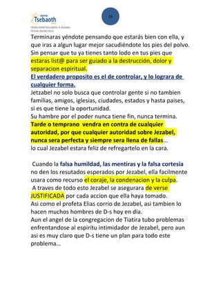 16
TEMA:IDENTIFICANDO A JEZABEL
FECHA:30/08/2013
Terminaras yéndote pensando que estarás bien con ella, y
que iras a algun lugar mejor sacudiéndote los pies del polvo.
Sin pensar que tu ya tienes tanto lodo en tus pies que
estaras list@ para ser guiado a la destrucción, dolor y
separacion espiritual.
El verdadero proposito es el de controlar, y lo lograra de
cualquier forma.
Jetzabel no solo busca que controlar gente si no tambien
familias, amigos, iglesias, ciudades, estados y hasta paises,
si es que tiene la oportunidad.
Su hambre por el poder nunca tiene fin, nunca termina.
Tarde o temprano vendra en contra de cualquier
autoridad, por que cualquier autoridad sobre Jezabel,
nunca sera perfecta y siempre sera llena de fallas…
lo cual Jezabel estara feliz de refregartelo en la cara.
Cuando la falsa humildad, las mentiras y la falsa cortesia
no den los resutados esperados por Jezabel, ella facilmente
usara como recurso el coraje, la condenacion y la culpa.
A traves de todo esto Jezabel se asegurara de verse
JUSTIFICADA por cada accion que ella haya tomado.
Asi como el profeta Elias corrio de Jezabel, asi tambien lo
hacen muchos hombres de D-s hoy en dia.
Aun el angel de la congregacion de Tiatira tubo problemas
enfrentandose al espiritu intimidador de Jezabel, pero aun
asi es muy claro que D-s tiene un plan para todo este
problema…
 