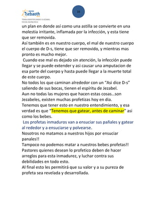 16
TEMA:IDENTIFICANDO A JEZABEL
FECHA:30/08/2013
un plan en donde así como una astilla se convierte en una
molestia irritante, inflamada por la infección, y esta tiene
que ser removida.
Así también es en nuestro cuerpo, el mal de nuestro cuerpo
el cuerpo de D-s, tiene que ser removido, y mientras mas
pronto es mucho mejor.
Cuando ese mal es dejado sin atención, la infección puede
llegar y se puede extender y asi causar una amputacion de
esa parte del cuerpo y hasta puede llegar a la muerte total
de este cuerpo.
No todos los que caminan alrededor con un “Asi dice D-s”
saliendo de sus bocas, tienen el espíritu de Jezabel.
Aun no todas las mujeres que hacen estas cosas…son
Jezabeles, existen muchas profetizas hoy en dia.
Tenemos que tener esto en nuestro entendimiento, y esa
verdad es que “Tenemos que gatear, antes de caminar” asi
como los bebes.
Los profetas inmaduros van a ensuciar sus pañales y gatear
al rededor y a ensuciarse y polvearse.
Nosotros no matamos a nuestros hijos por ensuciar
panales!!
Tampoco no podemos matar a nuestros bebes profetas!!
Pastores quienes desean lo profetico deben de hacer
arreglos para esta inmadurez, y luchar contra sus
debilidades en todo esto.
Al final esto les permitirá que su valor y a su pureza de
profeta sea revelada y desarrollada.
 
