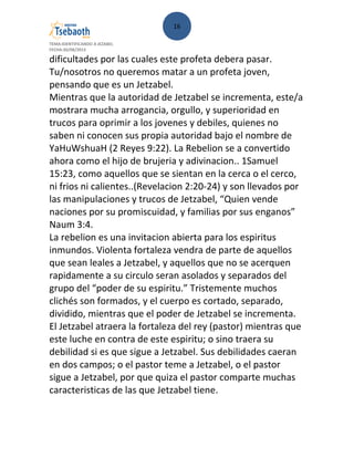 16
TEMA:IDENTIFICANDO A JEZABEL
FECHA:30/08/2013
dificultades por las cuales este profeta debera pasar.
Tu/nosotros no queremos matar a un profeta joven,
pensando que es un Jetzabel.
Mientras que la autoridad de Jetzabel se incrementa, este/a
mostrara mucha arrogancia, orgullo, y superioridad en
trucos para oprimir a los jovenes y debiles, quienes no
saben ni conocen sus propia autoridad bajo el nombre de
YaHuWshuaH (2 Reyes 9:22). La Rebelion se a convertido
ahora como el hijo de brujeria y adivinacion.. 1Samuel
15:23, como aquellos que se sientan en la cerca o el cerco,
ni frios ni calientes..(Revelacion 2:20-24) y son llevados por
las manipulaciones y trucos de Jetzabel, “Quien vende
naciones por su promiscuidad, y familias por sus enganos”
Naum 3:4.
La rebelion es una invitacion abierta para los espiritus
inmundos. Violenta fortaleza vendra de parte de aquellos
que sean leales a Jetzabel, y aquellos que no se acerquen
rapidamente a su circulo seran asolados y separados del
grupo del “poder de su espiritu.” Tristemente muchos
clichés son formados, y el cuerpo es cortado, separado,
dividido, mientras que el poder de Jetzabel se incrementa.
El Jetzabel atraera la fortaleza del rey (pastor) mientras que
este luche en contra de este espiritu; o sino traera su
debilidad si es que sigue a Jetzabel. Sus debilidades caeran
en dos campos; o el pastor teme a Jetzabel, o el pastor
sigue a Jetzabel, por que quiza el pastor comparte muchas
caracteristicas de las que Jetzabel tiene.
 
