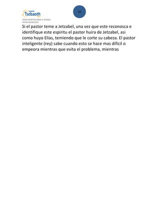 16
TEMA:IDENTIFICANDO A JEZABEL
FECHA:30/08/2013
Si el pastor teme a Jetzabel, una vez que este reconosca e
identifique este espiritu el pastor huira de Jetzabel, asi
como huyo Elias, temiendo que le corte su cabeza. El pastor
inteligente (rey) sabe cuando esto se hace mas dificil o
empeora mientras que evita el problema, mientras
 