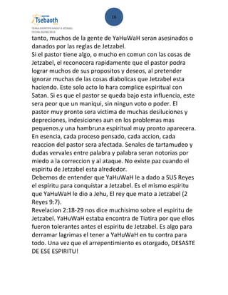 16
TEMA:IDENTIFICANDO A JEZABEL
FECHA:30/08/2013
tanto, muchos de la gente de YaHuWaH seran asesinados o
danados por las reglas de Jetzabel.
Si el pastor tiene algo, o mucho en comun con las cosas de
Jetzabel, el reconocera rapidamente que el pastor podra
lograr muchos de sus propositos y deseos, al pretender
ignorar muchas de las cosas diabolicas que Jetzabel esta
haciendo. Este solo acto lo hara complice espiritual con
Satan. Si es que el pastor se queda bajo esta influencia, este
sera peor que un maniqui, sin ningun voto o poder. El
pastor muy pronto sera victima de muchas desiluciones y
depreciones, indesiciones aun en los problemas mas
pequenos.y una hambruna espiritual muy pronto aparecera.
En esencia, cada proceso pensado, cada accion, cada
reaccion del pastor sera afectada. Senales de tartamudeo y
dudas vervales entre palabra y palabra seran notorias por
miedo a la correccion y al ataque. No existe paz cuando el
espiritu de Jetzabel esta alrededor.
Debemos de entender que YaHuWaH le a dado a SUS Reyes
el espiritu para conquistar a Jetzabel. Es el mismo espiritu
que YaHuWaH le dio a Jehu, El rey que mato a Jetzabel (2
Reyes 9:7).
Revelacion 2:18-29 nos dice muchisimo sobre el espiritu de
Jetzabel. YaHuWaH estaba encontra de Tiatira por que ellos
fueron tolerantes antes el espiritu de Jetzabel. Es algo para
derramar lagrimas el tener a YaHuWaH en tu contra para
todo. Una vez que el arrepentimiento es otorgado, DESASTE
DE ESE ESPIRITU!
 