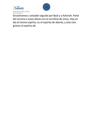 16
TEMA:IDENTIFICANDO A JEZABEL
FECHA:30/08/2013
Encontramos a Jetzabel seguido por Baal y a Asherah. Parte
del servicio a estos dioses era el sacrificio de ninos. Hoy en
dia el mismo espiritu, es el espiritu de aborto, y esta vivo
gracias al espiritu de
 