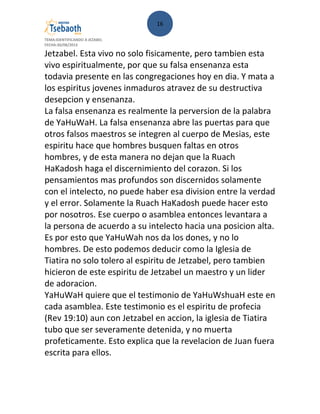 16
TEMA:IDENTIFICANDO A JEZABEL
FECHA:30/08/2013
Jetzabel. Esta vivo no solo fisicamente, pero tambien esta
vivo espiritualmente, por que su falsa ensenanza esta
todavia presente en las congregaciones hoy en dia. Y mata a
los espiritus jovenes inmaduros atravez de su destructiva
desepcion y ensenanza.
La falsa ensenanza es realmente la perversion de la palabra
de YaHuWaH. La falsa ensenanza abre las puertas para que
otros falsos maestros se integren al cuerpo de Mesias, este
espiritu hace que hombres busquen faltas en otros
hombres, y de esta manera no dejan que la Ruach
HaKadosh haga el discernimiento del corazon. Si los
pensamientos mas profundos son discernidos solamente
con el intelecto, no puede haber esa division entre la verdad
y el error. Solamente la Ruach HaKadosh puede hacer esto
por nosotros. Ese cuerpo o asamblea entonces levantara a
la persona de acuerdo a su intelecto hacia una posicion alta.
Es por esto que YaHuWah nos da los dones, y no lo
hombres. De esto podemos deducir como la Iglesia de
Tiatira no solo tolero al espiritu de Jetzabel, pero tambien
hicieron de este espiritu de Jetzabel un maestro y un lider
de adoracion.
YaHuWaH quiere que el testimonio de YaHuWshuaH este en
cada asamblea. Este testimonio es el espiritu de profecia
(Rev 19:10) aun con Jetzabel en accion, la iglesia de Tiatira
tubo que ser severamente detenida, y no muerta
profeticamente. Esto explica que la revelacion de Juan fuera
escrita para ellos.
 