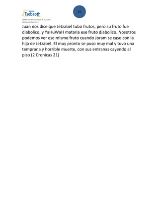 16
TEMA:IDENTIFICANDO A JEZABEL
FECHA:30/08/2013
Juan nos dice que Jetzabel tubo frutos, pero su fruto fue
diabolico, y YaHuWaH mataria ese fruto diabolico. Nosotros
podemos ver ese mismo fruto cuando Joram se caso con la
hija de Jetzabel. El muy pronto se puso muy mal y tuvo una
temprana y horrible muerte, con sus entranas cayendo al
piso (2 Cronicas 21)
 