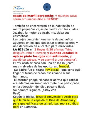 16
TEMA:IDENTIFICANDO A JEZABEL
FECHA:30/08/2013
casas de marfil perecerán; y muchas casas
serán arruinadas dice el SEÑOR”.
También se encontraron en la habitación de
marfil pequeñas cajas de piedra con las cuales
Jezabel, la mujer de Acab, mezclaba sus
cosméticos.
Las cajas contenían una serie de pequeños
agujeros en los que depositar ciertos colores y
una depresión en el centro para mezclarlos.
LA BIBLIA en 2 Reyes 9:30 afirma: “Vino
después Jehú a Jezreel; y cuando Jezabel lo
oyó,se pintó los ojos con antimonio, y
atavió su cabeza, y se asomó a una ventana”.
El rey Acab se casó con una de las mujeres
mas malvadas de las escrituras, Jezabel.
Su padre fue el tirano rey Etbaal, que consiguió
llegar al trono de Sidón asesinando a sus
hermanos.
El escritor griego Menander afirma que Etbaal
era además un sumo sacerdote que participaba
en la adoración del dios pagano Baal.
Su nombre significa (estoy con
Baal).
Según la Biblia, Jezabel convenció a Acab para
que le diese la espalda al Dios de Abraham y
para que edificase un templo pagano a su dios
Baal en Samaria.
 