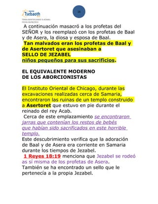 16
TEMA:IDENTIFICANDO A JEZABEL
FECHA:30/08/2013
A continuación masacró a los profetas del
SEÑOR y los reemplazó con los profetas de Baal
y de Asera, la diosa y esposa de Baal.
Tan malvados eran los profetas de Baal y
de Asertoret que asesinaban a
SELLO DE JEZABEL
niños pequeños para sus sacrificios.
EL EQUIVALENTE MODERNO
DE LOS ABORCIONISTAS
El Instituto Oriental de Chicago, durante las
excavaciones realizadas cerca de Samaria,
encontraron las ruinas de un templo construido
a Asertoret que estuvo en pie durante el
reinado del rey Acab.
Cerca de este emplazamiento se encontraron
jarras que contenían los restos de bebés
que habían sido sacrificados en este horrible
templo.
Este descubrimiento verifica que la adoración
de Baal y de Asera era corriente en Samaria
durante los tiempos de Jezabel.
1 Reyes 18:19 menciona que Jezabel se rodeó
as sí misma de los profetas de Asera.
También se ha encontrado un sello que le
pertenecía a la propia Jezabel.
 