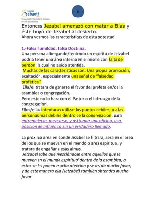 16
TEMA:IDENTIFICANDO A JEZABEL
FECHA:30/08/2013
Entonces Jezabel amenazó con matar a Elías y
éste huyó de Jezabel al desierto.
Ahora veamos las características de esta potestad
1.-Falsa humildad. Falsa Doctrina.
Una persona albergando/teniendo un espíritu de Jetzabel
podria tener una área interna en si misma con falta de
perdon, la cual no a sido atentida.
Muchas de las caracteristicas son: Una propia promoción,
exaltación, especialmente una señal de “falsedad
profética.”
Ella/el tratara de ganarse el favor del profeta en/de la
asamblea o congregación.
Pero esto no lo hara con el Pastor o el liderazgo de la
congregacion.
Ellos/ellas intentaran utilizar los puntos debiles, o a las
personas mas debiles dentro de la congregacion, para
entremeterse, mezclarse, y asi tomar una oficina, una
posicion de influencia sin un verdadero llamado.
La proxima area en donde Jezabel se filtrara, sera en el area
de los que se mueven en el mundo o area espiritual, y
tratara de engañar a esas almas.
Jetzabel sabe que mezclándose entre aquellos que se
mueven en el mundo espiritual dentro de la asamblea, a
estos se les ponen mucha atencion y se les da mucho favor,
y de esta manera ella (Jetzabel) tambien obtendra mucho
favor.
 