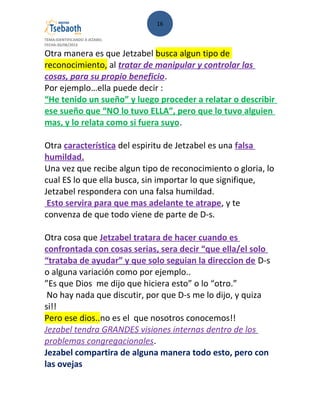 16
TEMA:IDENTIFICANDO A JEZABEL
FECHA:30/08/2013
Otra manera es que Jetzabel busca algun tipo de
reconocimiento, al tratar de manipular y controlar las
cosas, para su propio beneficio.
Por ejemplo…ella puede decir :
“He tenido un sueño” y luego proceder a relatar o describir
ese sueño que “NO lo tuvo ELLA”, pero que lo tuvo alguien
mas, y lo relata como si fuera suyo.
Otra característica del espiritu de Jetzabel es una falsa
humildad.
Una vez que recibe algun tipo de reconocimiento o gloria, lo
cual ES lo que ella busca, sin importar lo que signifique,
Jetzabel respondera con una falsa humildad.
Esto servira para que mas adelante te atrape, y te
convenza de que todo viene de parte de D-s.
Otra cosa que Jetzabel tratara de hacer cuando es
confrontada con cosas serias, sera decir “que ella/el solo
“trataba de ayudar” y que solo seguian la direccion de D-s
o alguna variación como por ejemplo..
”Es que Dios me dijo que hiciera esto” o lo “otro.”
No hay nada que discutir, por que D-s me lo dijo, y quiza
si!!
Pero ese dios..no es el que nosotros conocemos!!
Jezabel tendra GRANDES visiones internas dentro de los
problemas congregacionales.
Jezabel compartira de alguna manera todo esto, pero con
las ovejas
 