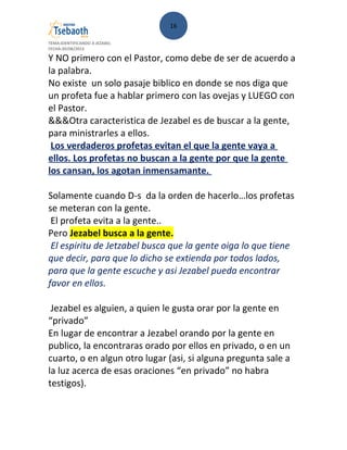 16
TEMA:IDENTIFICANDO A JEZABEL
FECHA:30/08/2013
Y NO primero con el Pastor, como debe de ser de acuerdo a
la palabra.
No existe un solo pasaje biblico en donde se nos diga que
un profeta fue a hablar primero con las ovejas y LUEGO con
el Pastor.
&&&Otra caracteristica de Jezabel es de buscar a la gente,
para ministrarles a ellos.
Los verdaderos profetas evitan el que la gente vaya a
ellos. Los profetas no buscan a la gente por que la gente
los cansan, los agotan inmensamante.
Solamente cuando D-s da la orden de hacerlo…los profetas
se meteran con la gente.
El profeta evita a la gente..
Pero Jezabel busca a la gente.
El espiritu de Jetzabel busca que la gente oiga lo que tiene
que decir, para que lo dicho se extienda por todos lados,
para que la gente escuche y asi Jezabel pueda encontrar
favor en ellos.
Jezabel es alguien, a quien le gusta orar por la gente en
“privado”
En lugar de encontrar a Jezabel orando por la gente en
publico, la encontraras orado por ellos en privado, o en un
cuarto, o en algun otro lugar (asi, si alguna pregunta sale a
la luz acerca de esas oraciones “en privado” no habra
testigos).
 