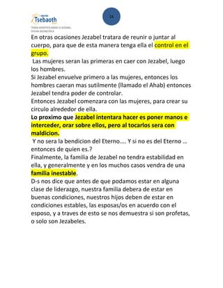 16
TEMA:IDENTIFICANDO A JEZABEL
FECHA:30/08/2013
En otras ocasiones Jezabel tratara de reunir o juntar al
cuerpo, para que de esta manera tenga ella el control en el
grupo.
Las mujeres seran las primeras en caer con Jezabel, luego
los hombres.
Si Jezabel envuelve primero a las mujeres, entonces los
hombres caeran mas sutilmente (llamado el Ahab) entonces
Jezabel tendra poder de controlar.
Entonces Jezabel comenzara con las mujeres, para crear su
circulo alrededor de ella.
Lo proximo que Jezabel intentara hacer es poner manos e
interceder, orar sobre ellos, pero al tocarlos sera con
maldicion.
Y no sera la bendicion del Eterno.... Y si no es del Eterno …
entonces de quien es.?
Finalmente, la familia de Jezabel no tendra estabilidad en
ella, y generalmente y en los muchos casos vendra de una
familia inestable.
D-s nos dice que antes de que podamos estar en alguna
clase de liderazgo, nuestra familia debera de estar en
buenas condiciones, nuestros hijos deben de estar en
condiciones estables, las esposas/os en acuerdo con el
esposo, y a traves de esto se nos demuestra si son profetas,
o solo son Jezabeles.
 