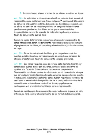 5. Arrancar hojas, alterar el orden de las mismas o mutilar los libros.

Art. 58.- La violación a lo dispuesto en el artículo anterior hará incurrir al
responsable en una multa hasta de (cinco mil pesos)* que impondrá la cámara
de comercio o la Superintendencia Bancaria o de Sociedades, según el caso,
de oficio o a petición de cualquier persona, sin perjuicio de las acciones
penales correspondientes. Los libros en los que se cometan dichas
irregularidades carecerán, además, de todo valor legal como prueba en
favor del comerciante que los lleve.

Cuando no pueda determinarse con certeza el verdadero responsable de
estas infracciones, serán solidariamente responsables del pago de la multa
el propietario de los libros, el contador y el revisor fiscal, si éste incurriere
en culpa.

Art. 59.- Entre los asientos de los libros y los comprobantes de las
cuentas, existirá la debida correspondencia, so pena de que carezcan de
eficacia probatoria en favor del comerciante obligado a llevarlos.

Art. 60.- Los libros y papeles a que se refiere este Capítulo deberán ser
conservados cuando menos por diez años, contados desde el cierre de
aquéllos o la fecha del último asiento, documento o comprobante.
Transcurrido este lapso, podrán ser destruidos por el comerciante, siempre
que por cualquier medio técnico adecuado garantice su reproducción exacta.
Además, ante la cámara de comercio donde fueron registrados los libros se
verificará la exactitud de la reproducción de la copia, y el secretario de la
misma firmará acta en la que anotará los libros y papeles que se
destruyeron y el procedimiento utilizado para su reproducción.

Cuando se expida copia de un documento conservado como se prevé en este
artículo, se hará constar el cumplimiento de las formalidades anteriores.




              Ana Maria Tejada Flórez- Mariana Villegas Bedoya
                                    8º1
 