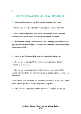 2.

      IDENTIFICANDO AL COMERCIANTE.

A.   algunos de los deberes que debe cumplir un comerciante son:


-    Primero que todo debe de estar registrado en el código mercantil.


-    Debe de ser competitivo, pero nunca olvidando sus valores morales
llevando acabo competencias desleales y que rompen las regles.


-    Mantener en orden y completamente claros los negocios que realiza, los
registros de sus actividades y su contabilidad sustentada, y arreglada según
lo que requiere la ley.




B. las características que debe tener un comerciante deben ser:

- debe ser una persona positiva y emprendedora con ganas de salir
adelante en lo que hace.


- debe ser una persona que respeta la ley y sigue todo lo que esta le
ordena, mantiene todos sus movimientos claros, y la corrupción no esta en su
vocabulario.


- debe tener todo muy claro, ser prevenido y seguro de lo que hace,      tener
planes y saber que hacer en caso de que algo salga mal


-    debe ser una persona preparada e informada acerca de lo que hace.




               Ana Maria Tejada Flórez- Mariana Villegas Bedoya
                                     8º1
 
