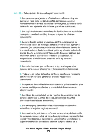 Art. 28.- Deberán inscribirse en el registro mercantil:

      1. Las personas que ejerzan profesionalmente el comercio y sus
      auxiliares, tales como los comisionistas, corredores, agentes,
      representantes de firmas nacionales o extranjeras, quienes lo harán
      dentro del mes siguiente a la fecha en que inicien actividades;

      2. Las capitulaciones matrimoniales y las liquidaciones de sociedades
      conyugales, cuando el marido y la mujer o alguno de ellos sea
      comerciante;

      3. La interdicción judicial pronunciada contra comerciantes; las
      providencias en que se imponga a estos la prohibición de ejercer el
      comercio; (los concordatos preventivos y los celebrados dentro del
      proceso de quiebra; la declaración de quiebra y el nombramiento de
      síndico de ésta y su remoción;)* la posesión de cargos públicos que
      inhabiliten para el ejercicio del comercio, y en general, las
      incapacidades o inhabilidades previstas en la ley para ser
      comerciante;

      4. Las autorizaciones que, conforme a la ley, se otorguen a los
      menores para ejercer el comercio, y la revocación de las mismas;

      5. Todo acto en virtud del cual se confiera, modifique o revoque la
      administración parcial o general de bienes o negocios del
      comerciante:

      6. La apertura de establecimientos de comercio y de sucursales, y los
      actos que modifiquen o afecten la propiedad de los mismos o su
      administración;

      7. Los libros de contabilidad, los de registro de accionistas, los de
      actas de asambleas y juntas de socios, así como los de juntas
      directivas de sociedades mercantiles;

      8. Los embargos y demandas civiles relacionados con derechos
      mutación esté sujeta a registro mercantil;

      9. La constitución, adiciones o reformas estatutarias y la liquidación
      de sociedades comerciales, así como la designación de representantes
      legales y liquidadores, y su remoción. Las compañías vigiladas por la
      Superintendencia de Sociedades deberán cumplir, además de la


             Ana Maria Tejada Flórez- Mariana Villegas Bedoya
                                   8º1
 