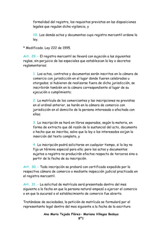 formalidad del registro, los requisitos previstos en las disposiciones
      legales que regulan dicha vigilancia, y

      10. Los demás actos y documentos cuyo registro mercantil ordene la
      ley.

* Modificado. Ley 222 de 1995.

Art. 29.- El registro mercantil se llevará con sujeción a las siguientes
reglas, sin perjuicio de las especiales que establezcan la ley o decretos
reglamentarios:

      1. Los actos, contratos y documentos serán inscritos en la cámara de
      comercio con jurisdicción en el lugar donde fueren celebrados u
      otorgados; si hubieren de realizarse fuera de dicha jurisdicción, se
      inscribirán también en la cámara correspondiente al lugar de su
      ejecución o cumplimiento;

      2. La matrícula de los comerciantes y las inscripciones no previstas
      en el ordinal anterior, se harán en la cámara de comercio con
      jurisdicción en el domicilio de la persona interesada o afectada con
      ellos;

      3. La inscripción se hará en libros separados, según la materia, en
      forma de extracto que dé razón de lo sustancial del acto, documento
      o hecho que se inscriba, salvo que la ley o los interesados exijan la
      inserción del texto completo, y

      4. La inscripción podrá solicitarse en cualquier tiempo, si la ley no
      fija un término especial para ello; pero los actos y documentos
      sujetos a registro no producirán efectos respecto de terceros sino a
      partir de la fecha de su inscripción.

Art. 30.- Toda inscripción se probará con certificado expedido por la
respectiva cámara de comercio o mediante inspección judicial practicada en
el registro mercantil.

Art. 31.- La solicitud de matrícula será presentada dentro del mes
siguiente a la fecha en que la persona natural empezó a ejercer el comercio
o en que la sucursal o el establecimiento de comercio fue abierto.

Tratándose de sociedades, la petición de matrícula se formulará por el
representante legal dentro del mes siguiente a la fecha de la escritura

             Ana Maria Tejada Flórez- Mariana Villegas Bedoya
                                   8º1
 