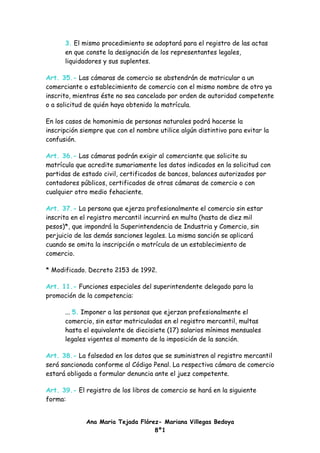 3. El mismo procedimiento se adoptará para el registro de las actas
      en que conste la designación de los representantes legales,
      liquidadores y sus suplentes.

Art. 35.- Las cámaras de comercio se abstendrán de matricular a un
comerciante o establecimiento de comercio con el mismo nombre de otro ya
inscrito, mientras éste no sea cancelado por orden de autoridad competente
o a solicitud de quién haya obtenido la matrícula.

En los casos de homonimia de personas naturales podrá hacerse la
inscripción siempre que con el nombre utilice algún distintivo para evitar la
confusión.

Art. 36.- Las cámaras podrán exigir al comerciante que solicite su
matrícula que acredite sumariamente los datos indicados en la solicitud con
partidas de estado civil, certificados de bancos, balances autorizados por
contadores públicos, certificados de otras cámaras de comercio o con
cualquier otro medio fehaciente.

Art. 37.- La persona que ejerza profesionalmente el comercio sin estar
inscrita en el registro mercantil incurrirá en multa (hasta de diez mil
pesos)*, que impondrá la Superintendencia de Industria y Comercio, sin
perjuicio de las demás sanciones legales. La misma sanción se aplicará
cuando se omita la inscripción o matrícula de un establecimiento de
comercio.

* Modificado. Decreto 2153 de 1992.

Art. 11.- Funciones especiales del superintendente delegado para la
promoción de la competencia:

      ... 5. Imponer a las personas que ejerzan profesionalmente el
      comercio, sin estar matriculadas en el registro mercantil, multas
      hasta el equivalente de diecisiete (17) salarios mínimos mensuales
      legales vigentes al momento de la imposición de la sanción.

Art. 38.- La falsedad en los datos que se suministren al registro mercantil
será sancionada conforme al Código Penal. La respectiva cámara de comercio
estará obligada a formular denuncia ante el juez competente.

Art. 39.- El registro de los libros de comercio se hará en la siguiente
forma:


             Ana Maria Tejada Flórez- Mariana Villegas Bedoya
                                   8º1
 