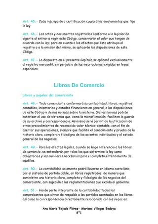 Art. 45.- Cada inscripción o certificación causará los emolumentos que fije
la ley.

Art. 46.- Los actos y documentos registrados conforme a la legislación
vigente al entrar a regir este Código, conservarán el valor que tengan de
acuerdo con la ley; pero en cuanto a los efectos que ésta atribuya al
registro o a la omisión del mismo, se aplicarán las disposiciones de este
Código.

Art. 47.- Lo dispuesto en el presente Capítulo se aplicará exclusivamente
al registro mercantil, sin perjuicio de las inscripciones exigidas en leyes
especiales.




                     Libros De Comercio
Libros y papeles del comerciante

Art. 48.- Todo comerciante conformará su contabilidad, libros, registros
contables, inventarios y estados financieros en general, a las disposiciones
de este Código y demás normas sobre la materia. Dichas normas podrán
autorizar el uso de sistemas que, como la microfilmación, faciliten la guarda
de su archivo y correspondencia. Asimismo será permitida la utilización de
otros procedimientos de reconocido valor técnico-contable, con el fin de
asentar sus operaciones, siempre que facilite el conocimiento y prueba de la
historia clara, completa y fidedigna de los asientos individuales y el estado
general de los negocios.

Art. 49.- Para los efectos legales, cuando se haga referencia a los libros
de comercio, se entenderán por tales los que determine la ley como
obligatorios y los auxiliares necesarios para el completo entendimiento de
aquéllos.

Art. 50.- La contabilidad solamente podrá llevarse en idioma castellano,
por el sistema de partida doble, en libros registrados, de manera que
suministre una historia clara, completa y fidedigna de los negocios del
comerciante, con sujeción a las reglamentaciones que expida el gobierno.

Art. 51.- Harán parte integrante de la contabilidad todos los
comprobantes que sirvan de respaldo a las partidas asentadas en los libros,
así como la correspondencia directamente relacionada con los negocios.

             Ana Maria Tejada Flórez- Mariana Villegas Bedoya
                                   8º1
 