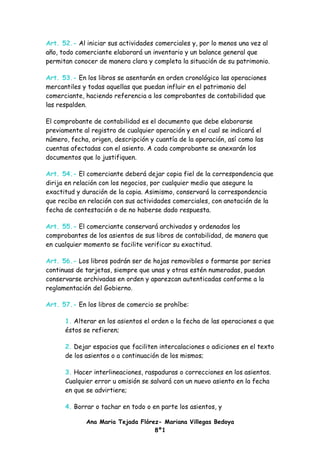 Art. 52.- Al iniciar sus actividades comerciales y, por lo menos una vez al
año, todo comerciante elaborará un inventario y un balance general que
permitan conocer de manera clara y completa la situación de su patrimonio.

Art. 53.- En los libros se asentarán en orden cronológico las operaciones
mercantiles y todas aquellas que puedan influir en el patrimonio del
comerciante, haciendo referencia a los comprobantes de contabilidad que
las respalden.

El comprobante de contabilidad es el documento que debe elaborarse
previamente al registro de cualquier operación y en el cual se indicará el
número, fecha, origen, descripción y cuantía de la operación, así como las
cuentas afectadas con el asiento. A cada comprobante se anexarán los
documentos que lo justifiquen.

Art. 54.- El comerciante deberá dejar copia fiel de la correspondencia que
dirija en relación con los negocios, por cualquier medio que asegure la
exactitud y duración de la copia. Asimismo, conservará la correspondencia
que reciba en relación con sus actividades comerciales, con anotación de la
fecha de contestación o de no haberse dado respuesta.

Art. 55.- El comerciante conservará archivados y ordenados los
comprobantes de los asientos de sus libros de contabilidad, de manera que
en cualquier momento se facilite verificar su exactitud.

Art. 56.- Los libros podrán ser de hojas removibles o formarse por series
continuas de tarjetas, siempre que unas y otras estén numeradas, puedan
conservarse archivadas en orden y aparezcan autenticadas conforme a la
reglamentación del Gobierno.

Art. 57.- En los libros de comercio se prohíbe:

      1. Alterar en los asientos el orden o la fecha de las operaciones a que
      éstos se refieren;

      2. Dejar espacios que faciliten intercalaciones o adiciones en el texto
      de los asientos o a continuación de los mismos;

      3. Hacer interlineaciones, raspaduras o correcciones en los asientos.
      Cualquier error u omisión se salvará con un nuevo asiento en la fecha
      en que se advirtiere;

      4. Borrar o tachar en todo o en parte los asientos, y

             Ana Maria Tejada Flórez- Mariana Villegas Bedoya
                                   8º1
 