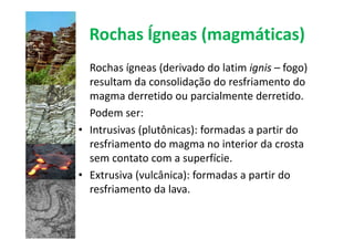 Rochas Ígneas (magmáticas)
  Rochas ígneas (derivado do latim ignis – fogo)
  resultam da consolidação do resfriamento do
  magma derretido ou parcialmente derretido.
  Podem ser:
• Intrusivas (plutônicas): formadas a partir do
  resfriamento do magma no interior da crosta
  sem contato com a superfície.
• Extrusiva (vulcânica): formadas a partir do
  resfriamento da lava.
 