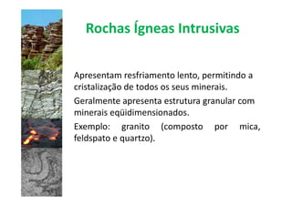 Rochas Ígneas Intrusivas

Apresentam resfriamento lento, permitindo a
cristalização de todos os seus minerais.
Geralmente apresenta estrutura granular com
minerais eqüidimensionados.
Exemplo: granito (composto por mica,
feldspato e quartzo).
 