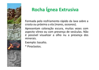 Rocha Ígnea Extrusiva

Formada pelo resfriamento rápido da lava sobre a
crosta ou próxima a ela (mares, oceanos).
Apresentam coloração escura, muitas vezes com
aspecto vítreo ou com presença de vesículas. Não
é possível visualizar a olho nu a presença dos
minerais.
Exemplo: basalto.
* Piroclastos.
 