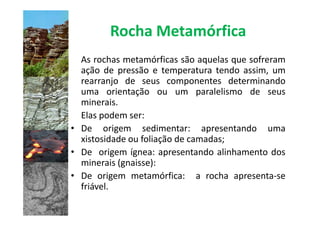 Rocha Metamórfica
  As rochas metamórficas são aquelas que sofreram
  ação de pressão e temperatura tendo assim, um
  rearranjo de seus componentes determinando
  uma orientação ou um paralelismo de seus
  minerais.
  Elas podem ser:
• De origem sedimentar: apresentando uma
  xistosidade ou foliação de camadas;
• De origem ígnea: apresentando alinhamento dos
  minerais (gnaisse):
• De origem metamórfica: a rocha apresenta-se
  friável.
 