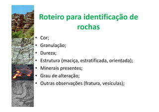 Roteiro para identificação de
               rochas
•   Cor;
•   Granulação;
•   Dureza;
•   Estrutura (maciça, estratificada, orientada);
•   Minerais presentes;
•   Grau de alteração;
•   Outras observações (fratura, vesículas);
 