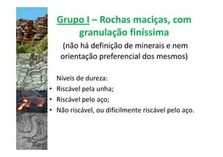 Grupo I – Rochas maciças, com
      granulação finíssima
    (não há definição de minerais e nem
   orientação preferencial dos mesmos)

  Níveis de dureza:
• Riscável pela unha;
• Riscável pelo aço;
• Não riscável, ou dificilmente riscável pelo aço.
 