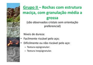Grupo II – Rochas com estrutura
 maciça, com granulação média a
              grossa
    (são observados cristais sem orientação
                 preferencial)

  Níveis de dureza:
• Facilmente riscável pelo aço;
• Dificilmente ou não riscável pelo aço:
   – Textura eqüigranular:
   – Textura ineqüigranular.
 