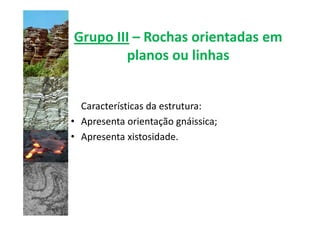 Grupo III – Rochas orientadas em
        planos ou linhas


  Características da estrutura:
• Apresenta orientação gnáissica;
• Apresenta xistosidade.
 