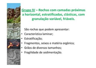 Grupo IV – Rochas com camadas próximas
a horizontal, estratificadas, clásticas, com
       granulação variável, friáveis.

    São rochas que podem apresentar:
•   Característica laminar;
•   Estratificação;
•   Fragmentos, seixos e matéria orgânica;
•   Grãos de diversos tamanhos;
•   Fragilidade de sedimentação.
 