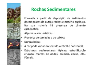 Rochas Sedimentares
    Formada a partir da deposição de sedimentos
    decompostos de outras rochas e matéria orgânica.
    Na sua maioria há presença de cimento
    carbonático.
    Algumas características:
•   Presença de camadas e ou seixos;
•   Dureza baixa;
•   A cor pode variar no sentido vertical e horizontal;
•   Estruturas sedimentares típicas: estratificação
    cruzada, marcas de ondas, animais, chuva, etc..
    Fósseis.
 