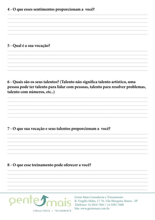Gente Mais Consultoria e Treinamento
R. Virgílio Malta, 17-76, Vila Mesquita, Bauru - SP
Telefones: 14 3010-7681 / 14 3203-7680
Site: www.gentemais.com.br
4 - O que esses sentimentos proporcionam a você?
7 - O que sua vocação e seus talentos proporcionam a você?
8 - O que esse treinamento pode oferecer a você?
5 - Qual é a sua vocação?
6 - Quais são os seus talentos? (Talento não significa talento artístico, uma
pessoa pode ter talento para lidar com pessoas, talento para resolver problemas,
talento com números, etc..)
 