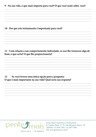 Gente Mais Consultoria e Treinamento
R. Virgílio Malta, 17-76, Vila Mesquita, Bauru - SP
Telefones: 14 3010-7681 / 14 3203-7680
Site: www.gentemais.com.br
9 - Na sua vida, o que mais importa para você? O que você sente sobre isso?
12	 - Se você tivesse uma única opção para a pergunta:
O que é mais importante na sua vida? Qual seria sua resposta?
10 - Por que este treinamento é importante para você?
11 - Com relação a um comportamento indesejado, se esse lhe trouxesse algo de
bom, o que seria? O que lhe proporcionaria?
 