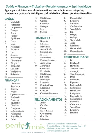 Gente Mais Consultoria e Treinamento
R. Virgílio Malta, 17-76, Vila Mesquita, Bauru - SP
Telefones: 14 3010-7681 / 14 3203-7680
Site: www.gentemais.com.br
SAÚDE
1.	Vitalidade
2.	Harmonia
3.	Longevidade
4.	Energia
5.	Beleza
6.	Humor
7.	Equilíbrio
8.	Prazer
9.	Vigor
10.	 Peso ideal
11.	Paciência
12.	Lazer
13.	Esporte
14.	Alimentação
15.	Dinamismo
16.	Alegria
17.	Bem-estar
18.	Conforto
19.	Inteligência
20.	Satisfação
21. .............................
FINANÇAS
1.	Liberdade
2.	Segurança
3.	Respeito
4.	Prazer
5.	Oportunidades
6.	Realização
7.	Progresso
8.	Equilíbrio
9.	Diversão
10.	Conquista
11.	Independência
12.	Patrimônio
13.	Abundância
14.	Poder
15.	Estabilidade
16.	Cultura
17.	Conforto
18.	Prestígio
19.	Lazer
20.	Sucesso
21. ..............................
TRABALHO
1.	Respeito
2.	Liberdade
3.	Harmonia
4.	Aprendizado
5.	Competência
6.	Evolução
7.	Entusiasmo
8.	Desenvolvimento
9.	Autoestima
10.	Motivação
11.	Confiança
12.	Excelência
13.	Estabilidade
14.	Sabedoria
15.	Renovação
16.	Liderança
17.	Oportunidade
18.	Dedicação
19.	Ousadia
20.	Compartilhamento
21. ......................................
RELACIONAMENTOS
1.	Amor
2.	Carinho
3.	Prazer
4.	Entendimento
5.	Crescimento
6.	Gratidão
7.	Liberdade
8.	Cumplicidade
9.	Equilíbrio
10.	Amizade
11.	Colaboração
12.	Sexualidade
13.	Paz
14.	Doação
15.	Diálogo
16.	Sinceridade
17.	Tesão
18.	Idealismo
19.	Honestidade
20.	Comunicação
21 . .................................
ESPIRITUALIDADE
1.	Fé
2.	Finalidade
3.	Harmonia
4.	Transcendência
5.	Aceitação
6.	Transformação
7.	Deus
8.	Plenitude
9.	Esperança
10.	Fraternidade
11.	Compaixão
12.	Humildade
13.	Resignação
14.	 Livre arbítrio
15.	Crescimento
16.	Sabedoria
17.	Consciência
18.	Serenidade
19.	Equilíbrio
20.	Sintonia
21. ...............................
Agora que você já tem uma ideia da sua atitude com relação a essas categorias,
selecione sete palavras de cada tópico, podendo incluir palavras que não estão na lista.
Saúde – Finanças – Trabalho - Relacionamentos – Espiritualidade
 