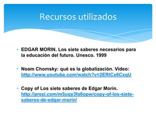 EDGAR MORIN. Los siete saberes necesarios para
la educación del futuro. Unesco. 1999
Noam Chomsky: qué es la globalización. Video:
http://www.youtube.com/watch?v=2ERlCx6CxqU
Copy of Los siete saberes de Edgar Morín.
http://prezi.com/m5uqy3fa6opw/copy-of-los-siete-
saberes-de-edgar-morin/
Recursos utilizados
 